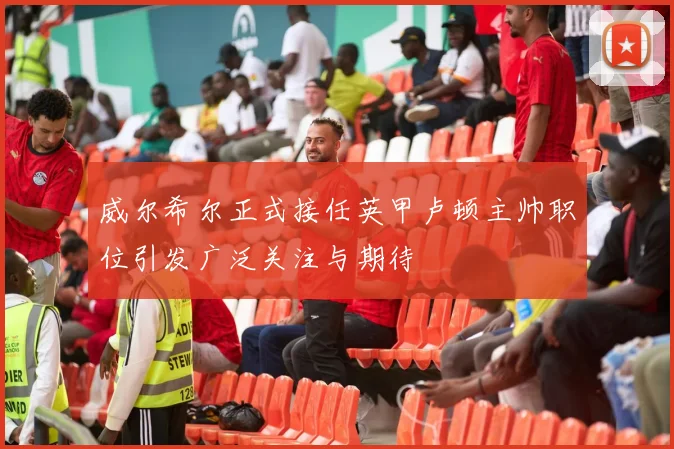 威尔希尔正式接任英甲卢顿主帅职位引发广泛关注与期待