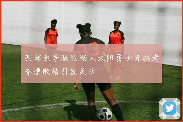 西部竞争激烈湖人太阳勇士开拓者齐遭败绩引发关注