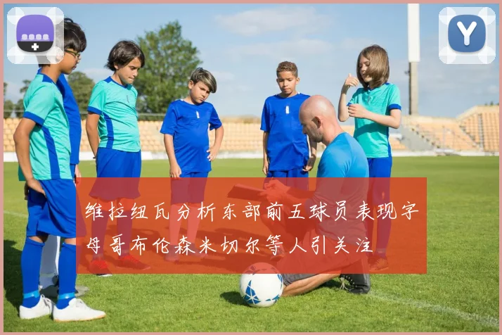 维拉纽瓦分析东部前五球员表现字母哥布伦森米切尔等人引关注