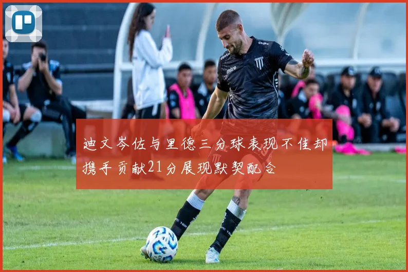 迪文岑佐与里德三分球表现不佳却携手贡献21分展现默契配合