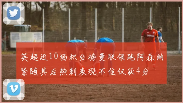 英超近10场积分榜曼联领跑阿森纳紧随其后热刺表现不佳仅获4分
