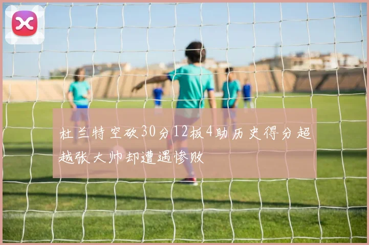 杜兰特空砍30分12板4助历史得分超越张大帅却遭遇惨败