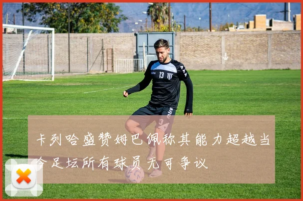 卡列哈盛赞姆巴佩称其能力超越当今足坛所有球员无可争议