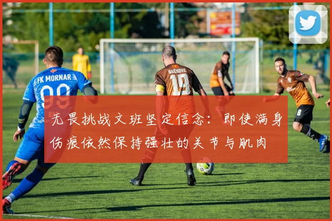 无畏挑战文班坚定信念：即使满身伤痕依然保持强壮的关节与肌肉