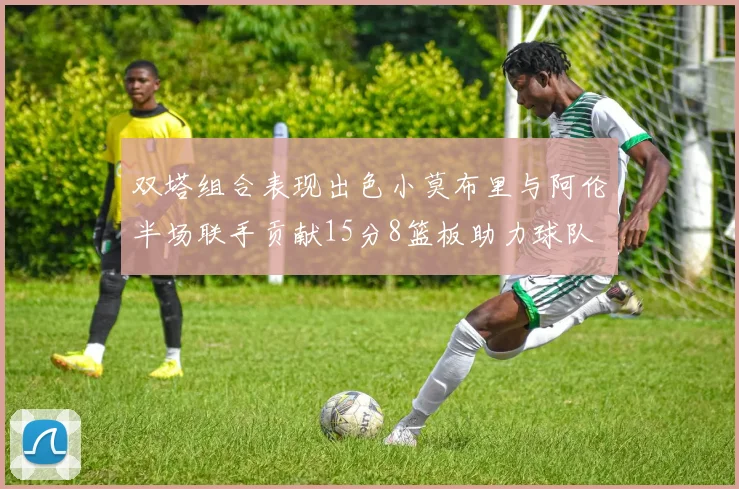 双塔组合表现出色小莫布里与阿伦半场联手贡献15分8篮板助力球队
