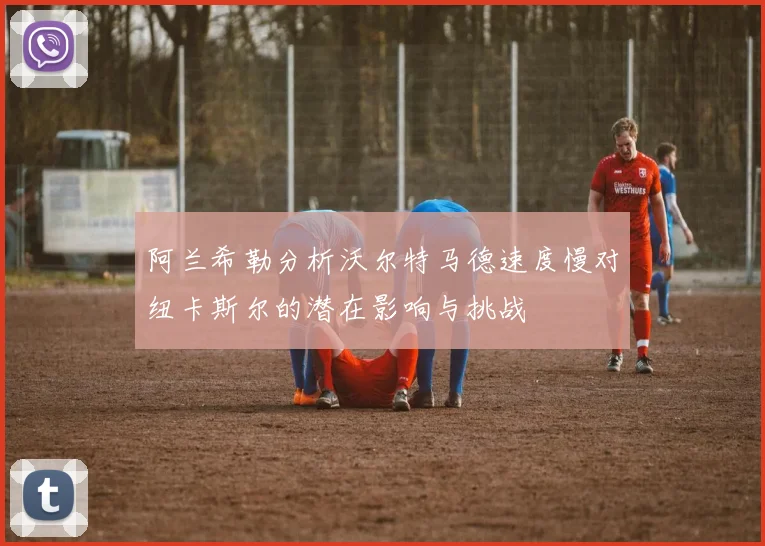 阿兰希勒分析沃尔特马德速度慢对纽卡斯尔的潜在影响与挑战