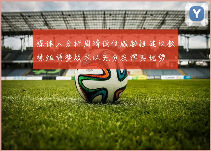 媒体人分析周琦低位威胁性建议教练组调整战术以充分发挥其优势