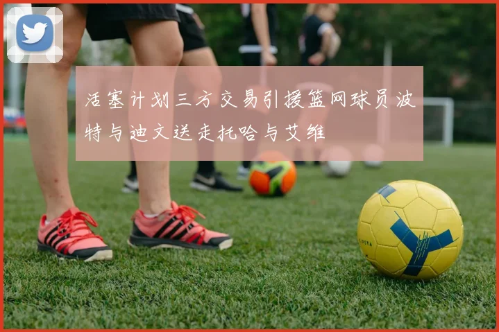 活塞计划三方交易引援篮网球员波特与迪文送走托哈与艾维