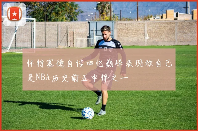 怀特塞德自信回忆巅峰表现称自己是NBA历史前五中锋之一