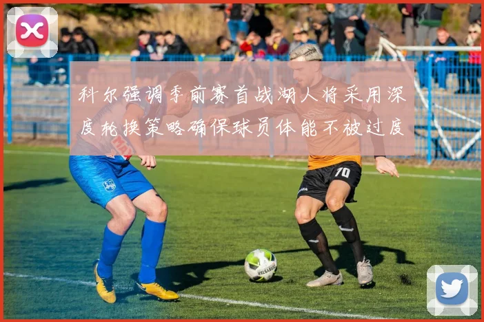科尔强调季前赛首战湖人将采用深度轮换策略确保球员体能不被过度消耗