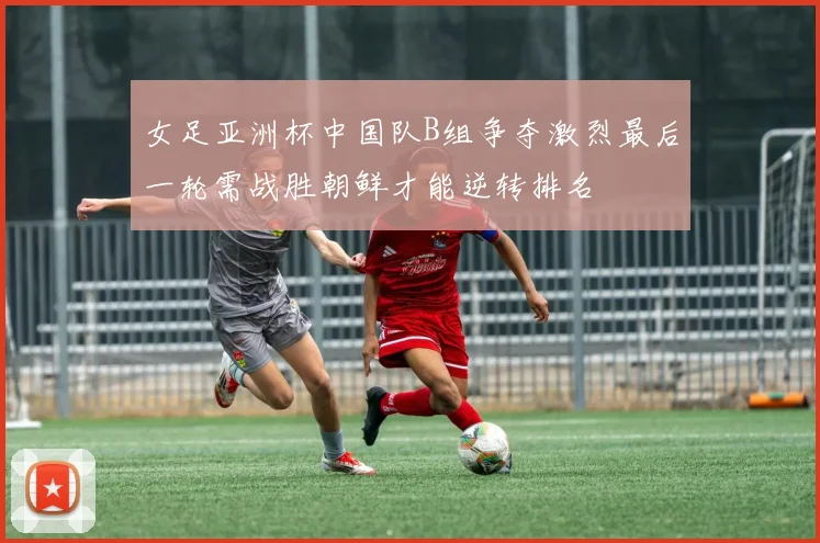 女足亚洲杯中国队B组争夺激烈最后一轮需战胜朝鲜才能逆转排名