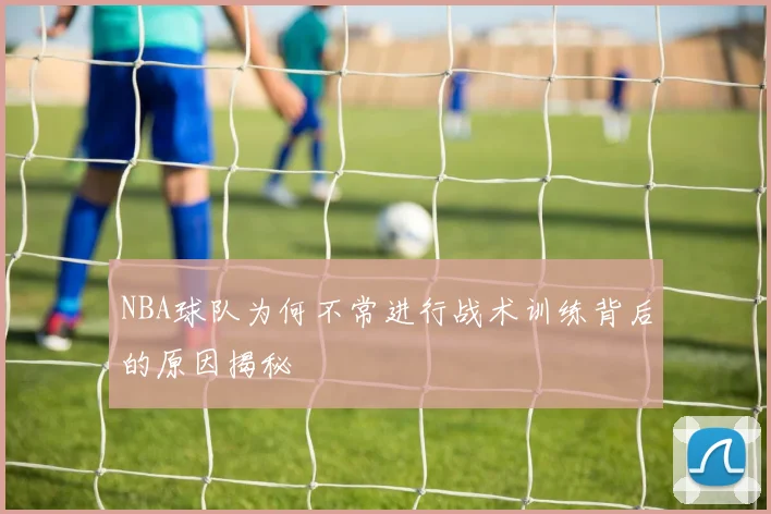 NBA球队为何不常进行战术训练背后的原因揭秘