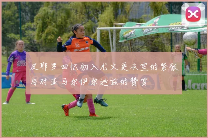 皮耶罗回忆初入尤文更衣室的紧张与对亚马尔伊尔迪兹的赞赏