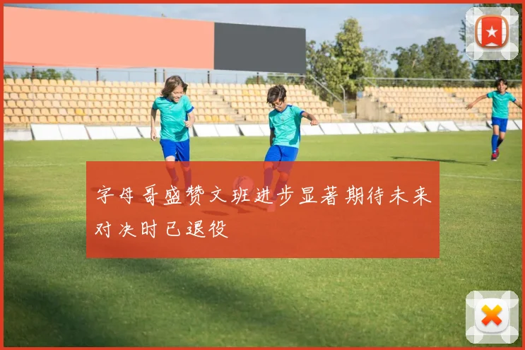 字母哥盛赞文班进步显著期待未来对决时已退役