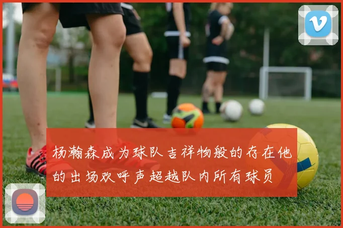 杨瀚森成为球队吉祥物般的存在他的出场欢呼声超越队内所有球员