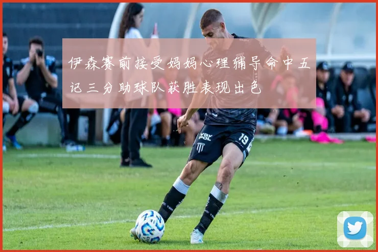 伊森赛前接受妈妈心理辅导命中五记三分助球队获胜表现出色
