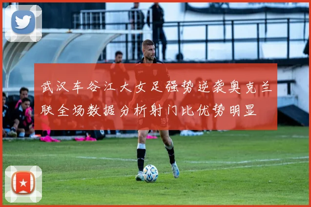 武汉车谷江大女足强势逆袭奥克兰联全场数据分析射门比优势明显