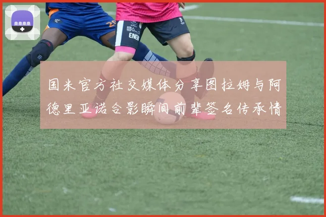 国米官方社交媒体分享图拉姆与阿德里亚诺合影瞬间前辈签名传承情怀