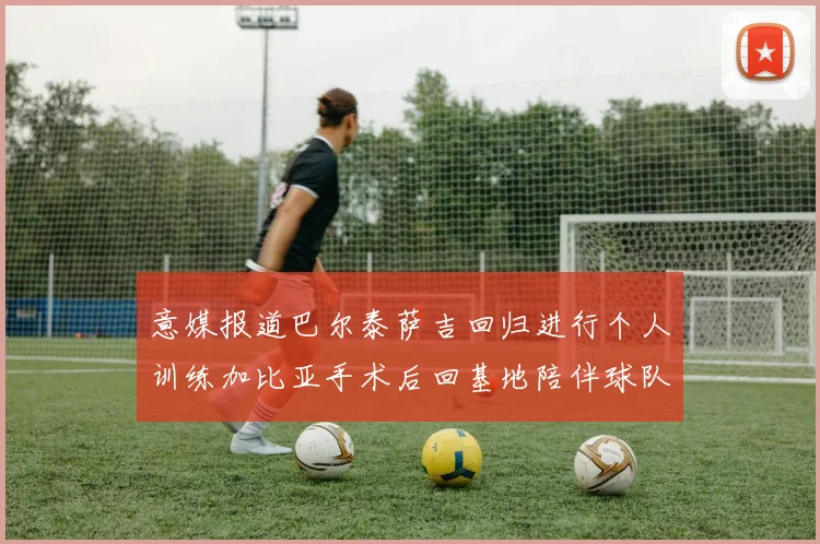 意媒报道巴尔泰萨吉回归进行个人训练加比亚手术后回基地陪伴球队恢复状态