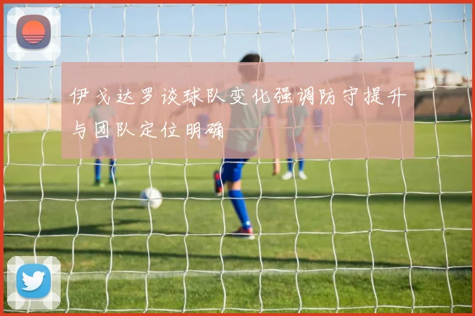 伊戈达罗谈球队变化强调防守提升与团队定位明确