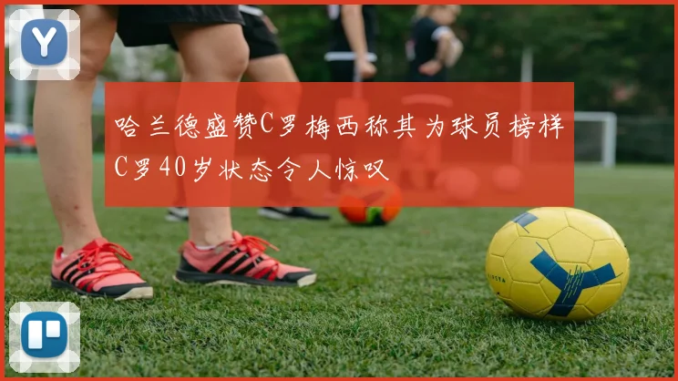 哈兰德盛赞C罗梅西称其为球员榜样C罗40岁状态令人惊叹