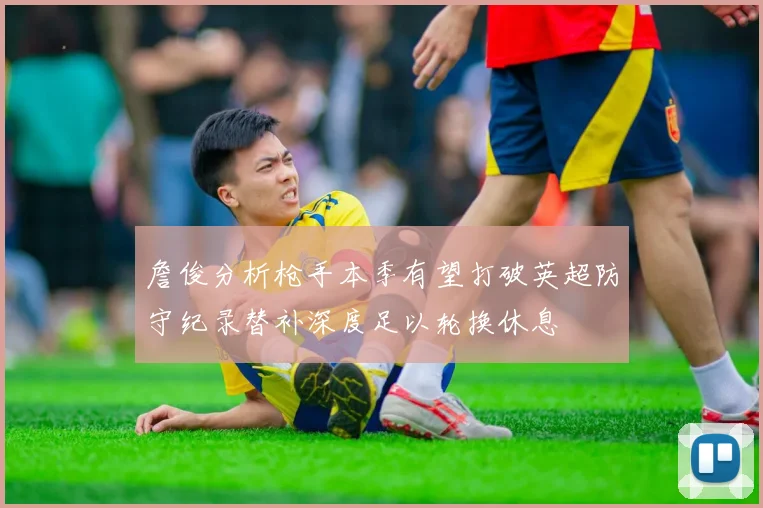 詹俊分析枪手本季有望打破英超防守纪录替补深度足以轮换休息