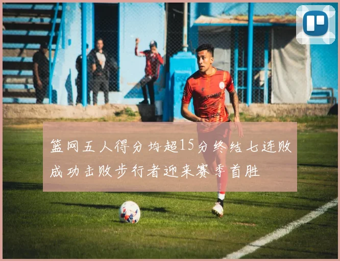 篮网五人得分均超15分终结七连败成功击败步行者迎来赛季首胜