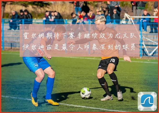 霍尔姆期待下赛季继续效力尤文队伊尔迪兹是最令人印象深刻的球员