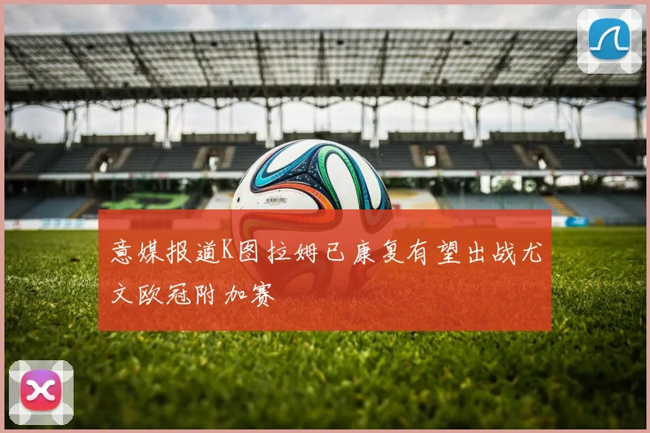 意媒报道K图拉姆已康复有望出战尤文欧冠附加赛