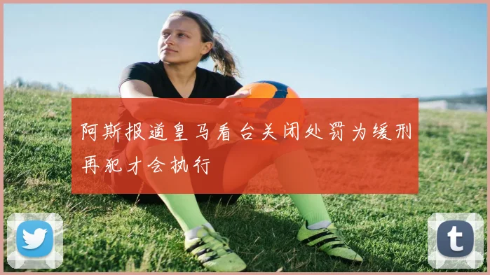 阿斯报道皇马看台关闭处罚为缓刑再犯才会执行