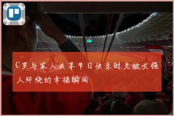 C罗与家人共享节日快乐时光被女强人环绕的幸福瞬间