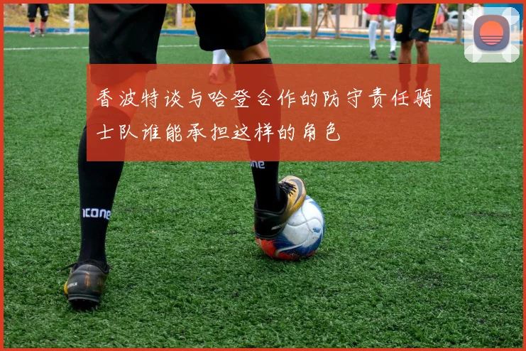 香波特谈与哈登合作的防守责任骑士队谁能承担这样的角色