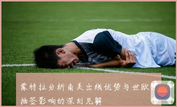 蒙特拉分析南美出线优势与世欧预抽签影响的深刻见解