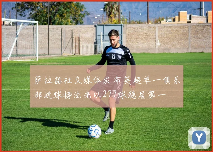 萨拉赫社交媒体发布英超单一俱乐部进球榜法老以277球稳居第一