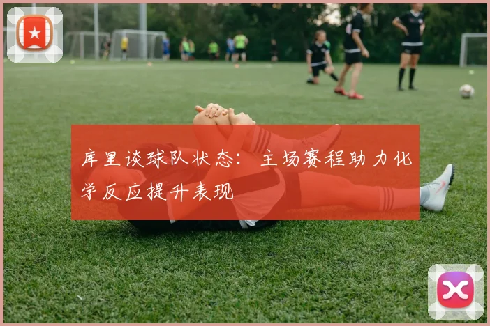 库里谈球队状态：主场赛程助力化学反应提升表现