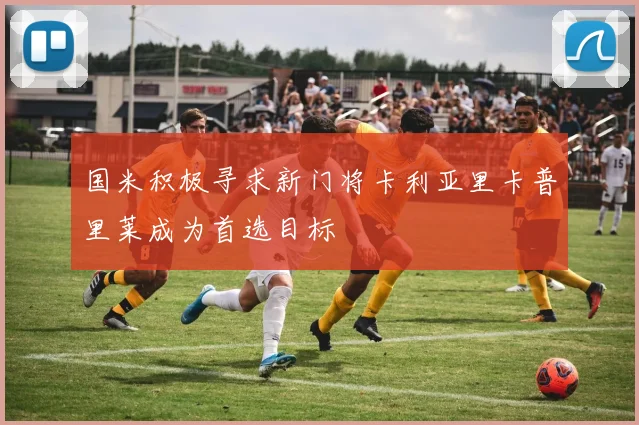 国米积极寻求新门将卡利亚里卡普里莱成为首选目标