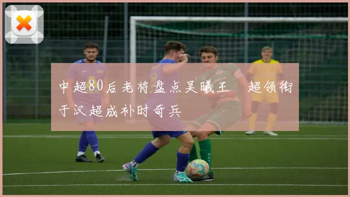 中超80后老将盘点吴曦王燊超领衔于汉超成补时奇兵