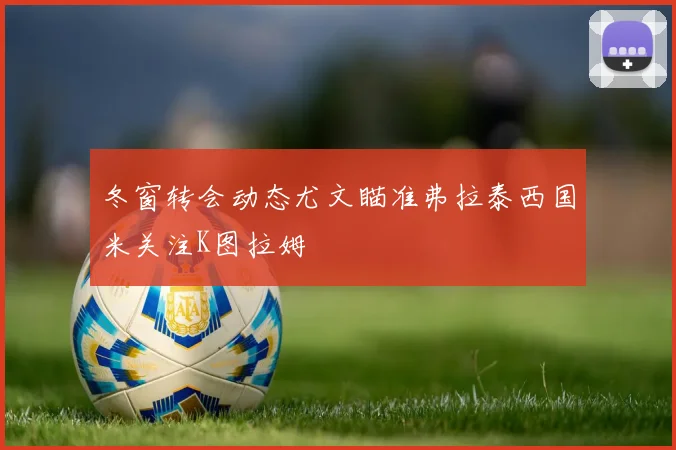 冬窗转会动态尤文瞄准弗拉泰西国米关注K图拉姆