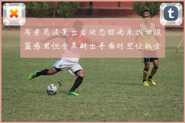 布劳恩谈复出后状态称尚未找回投篮感觉但会果断出手面对空位机会