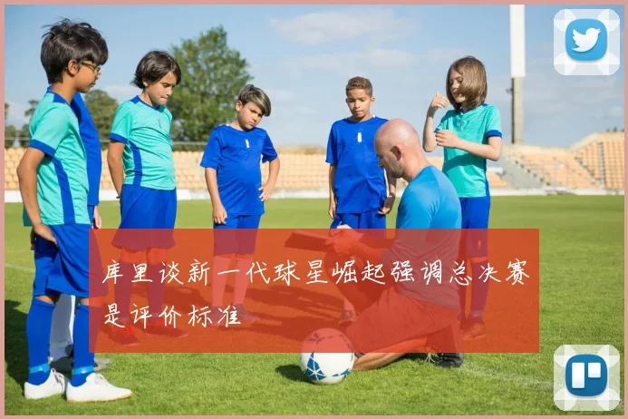 库里谈新一代球星崛起强调总决赛是评价标准