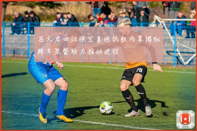 吕文君回归根宝基地执教内幕揭秘跨年聚餐助力推动进程