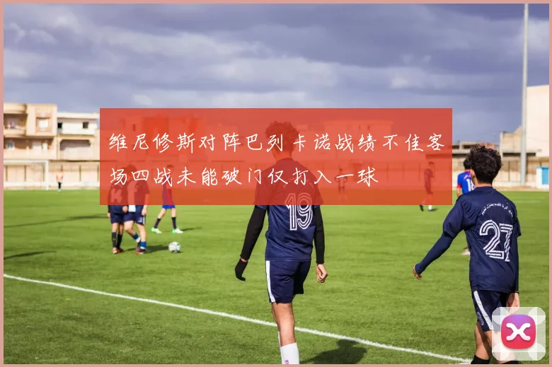 维尼修斯对阵巴列卡诺战绩不佳客场四战未能破门仅打入一球