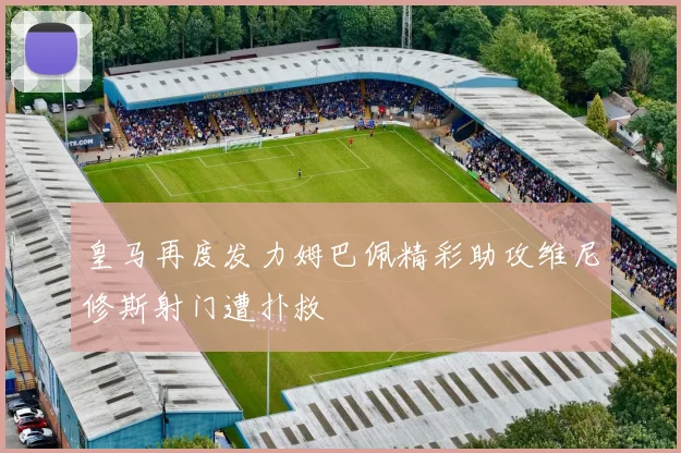 皇马再度发力姆巴佩精彩助攻维尼修斯射门遭扑救