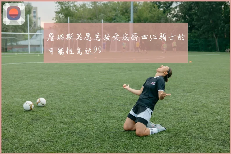 詹姆斯若愿意接受底薪回归骑士的可能性高达99