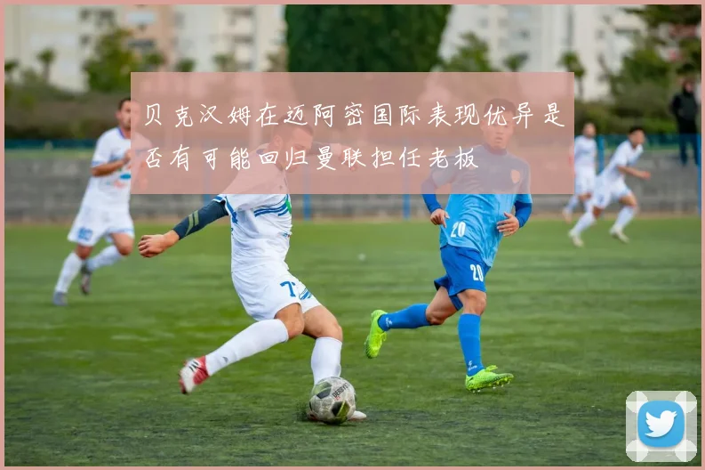 贝克汉姆在迈阿密国际表现优异是否有可能回归曼联担任老板